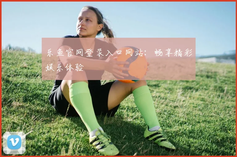 乐鱼官网登录入口网站：畅享精彩娱乐体验