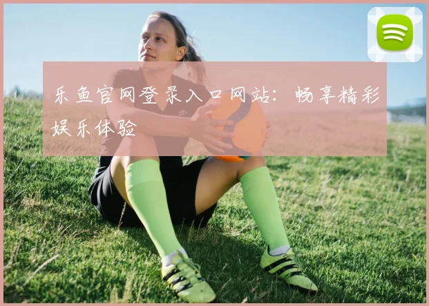 乐鱼官网登录入口网站：畅享精彩娱乐体验