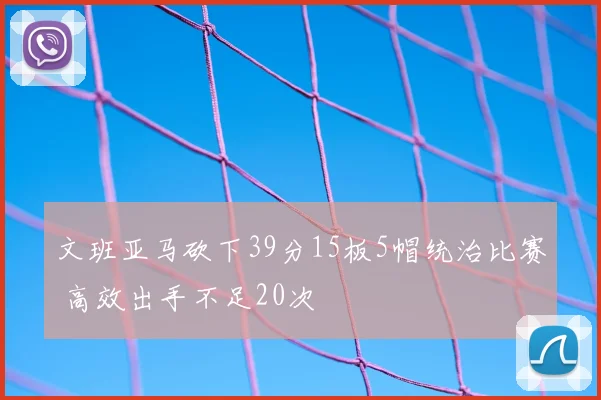 文班亚马砍下39分15板5帽统治比赛 高效出手不足20次