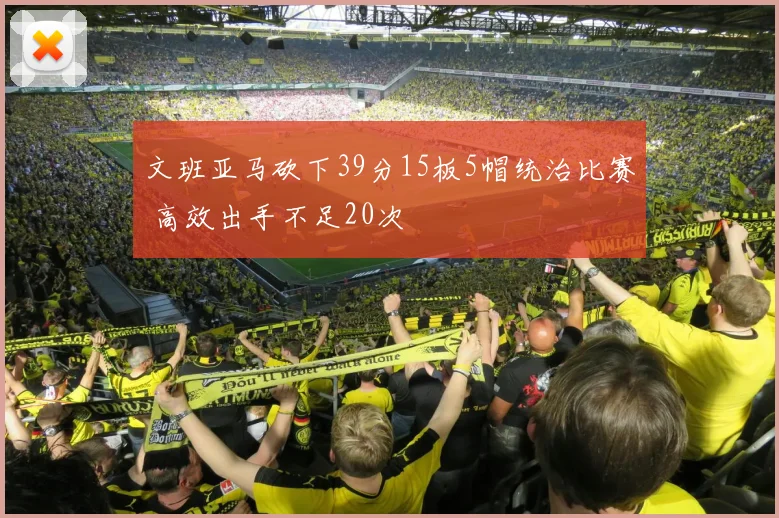 文班亚马砍下39分15板5帽统治比赛 高效出手不足20次